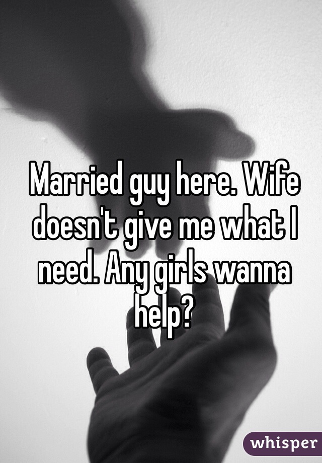Married guy here. Wife doesn't give me what I need. Any girls wanna help?