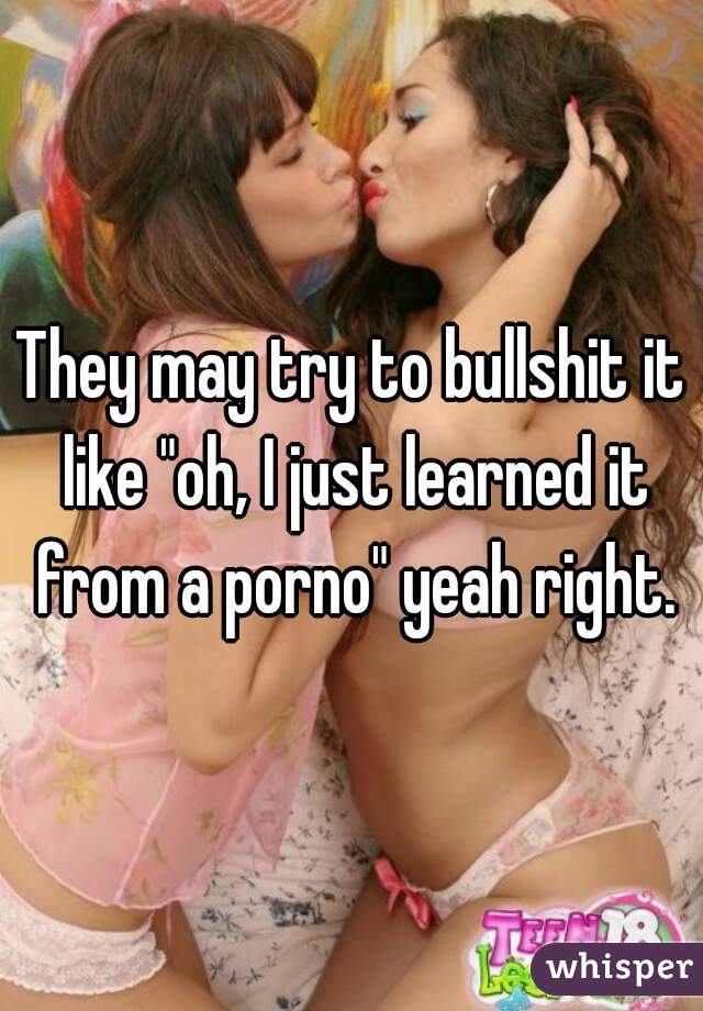 They may try to bullshit it like "oh, I just learned it from a porno" yeah right.