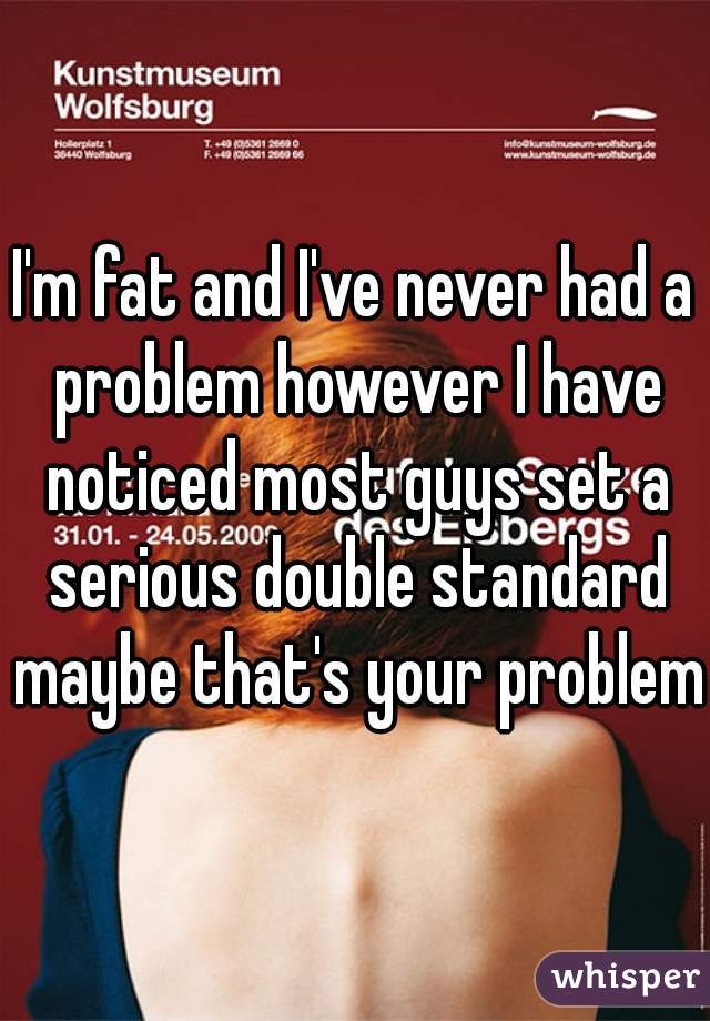 I'm fat and I've never had a problem however I have noticed most guys set a serious double standard maybe that's your problem