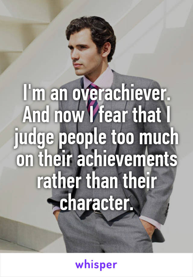 
I'm an overachiever. And now I fear that I judge people too much on their achievements rather than their character.