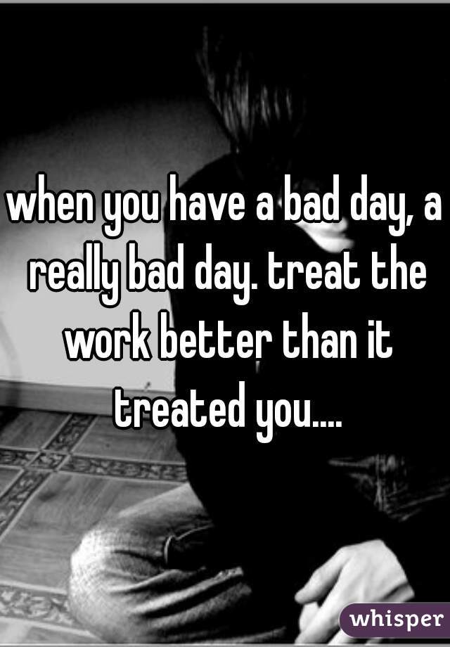 when you have a bad day, a really bad day. treat the work better than it treated you....