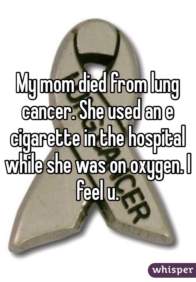 My mom died from lung cancer. She used an e cigarette in the hospital while she was on oxygen. I feel u.