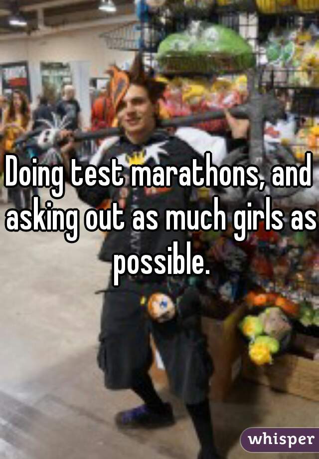 Doing test marathons, and asking out as much girls as possible.