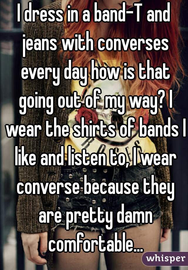 I dress in a band-T and jeans with converses every day how is that going out of my way? I wear the shirts of bands I like and listen to, I wear converse because they are pretty damn comfortable...