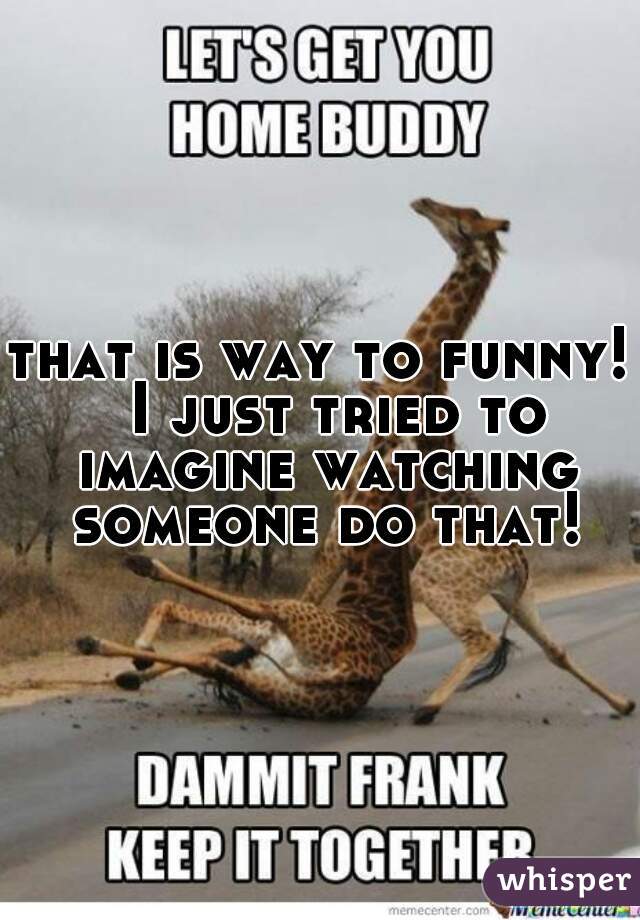 that is way to funny!  I just tried to imagine watching someone do that!