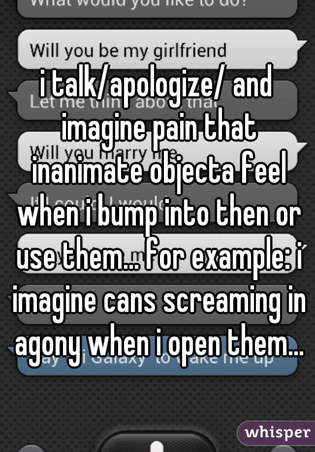 i talk/apologize/ and imagine pain that inanimate objecta feel when i bump into then or use them... for example: i imagine cans screaming in agony when i open them...