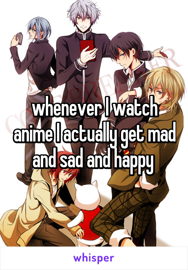 whenever I watch anime I actually get mad and sad and happy 