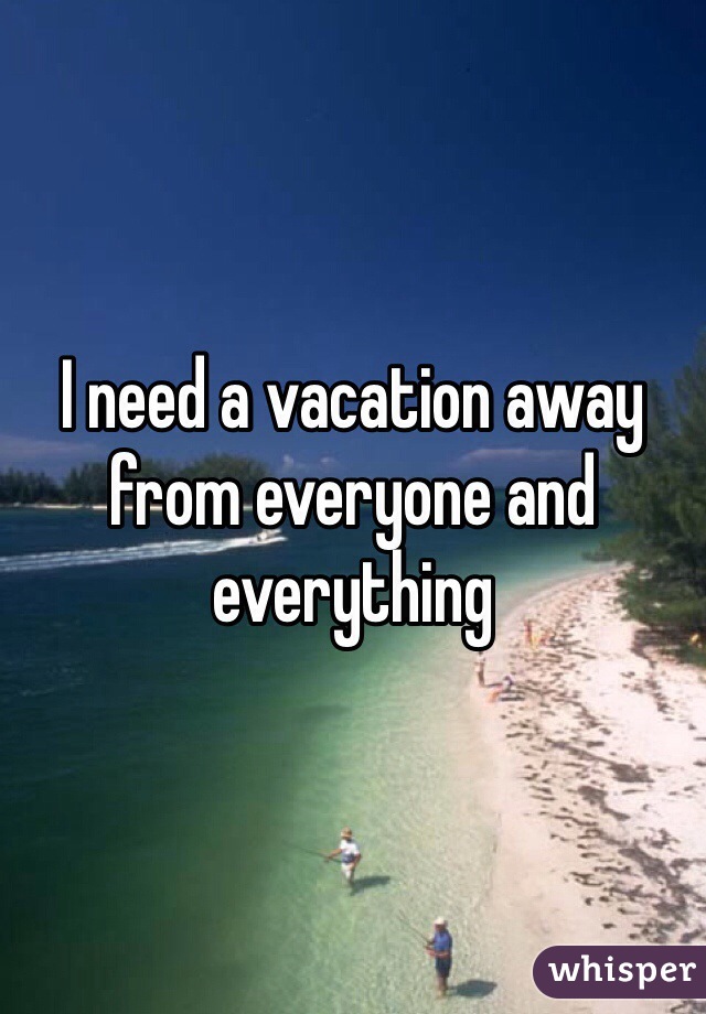I need a vacation away from everyone and everything