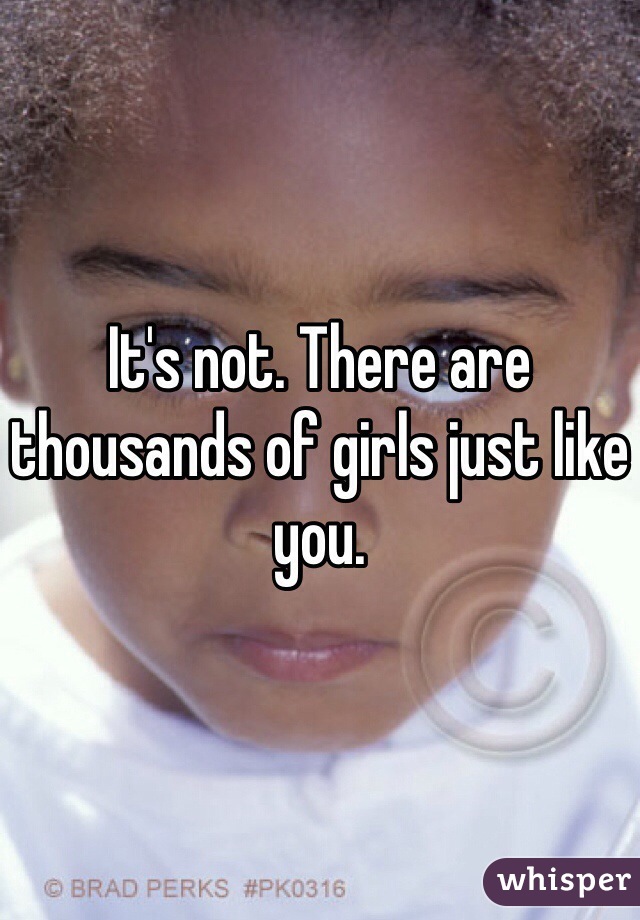 It's not. There are thousands of girls just like you.