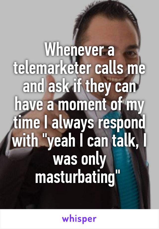Whenever a telemarketer calls me and ask if they can have a moment of my time I always respond with "yeah I can talk, I was only masturbating" 