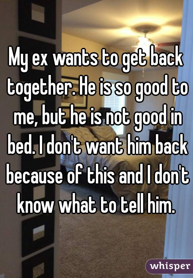 My ex wants to get back together. He is so good to me, but he is not good in bed. I don't want him back because of this and I don't know what to tell him. 