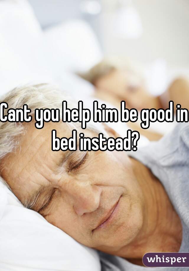 Cant you help him be good in bed instead?