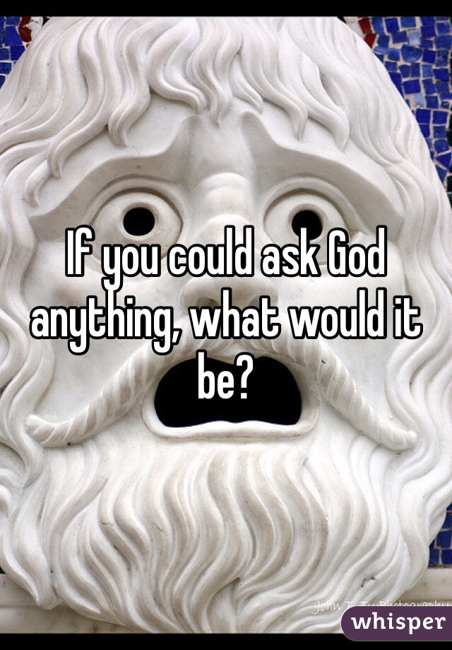 If you could ask God anything, what would it be? 