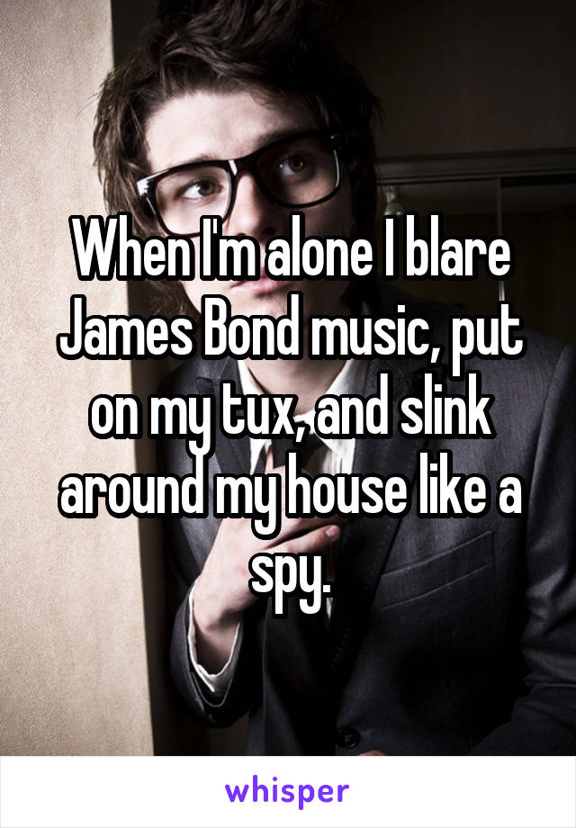 When I'm alone I blare James Bond music, put on my tux, and slink around my house like a spy.