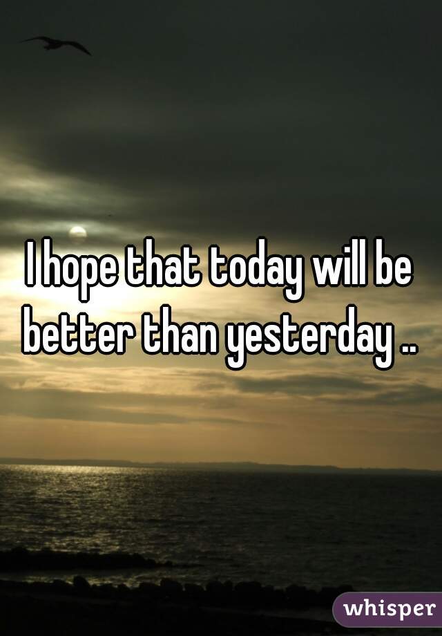I hope that today will be better than yesterday .. 