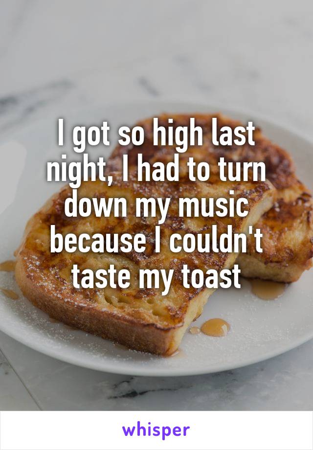 I got so high last night, I had to turn down my music because I couldn't taste my toast
