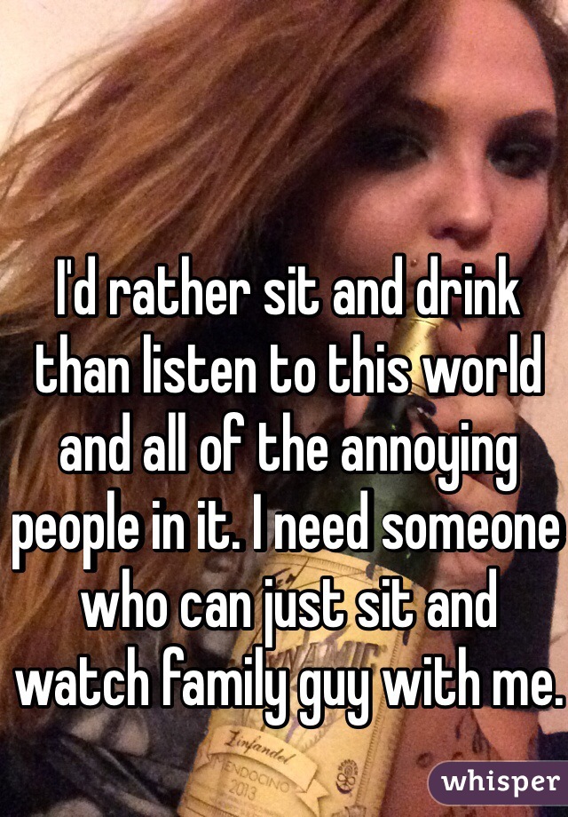 I'd rather sit and drink than listen to this world and all of the annoying people in it. I need someone who can just sit and watch family guy with me.
