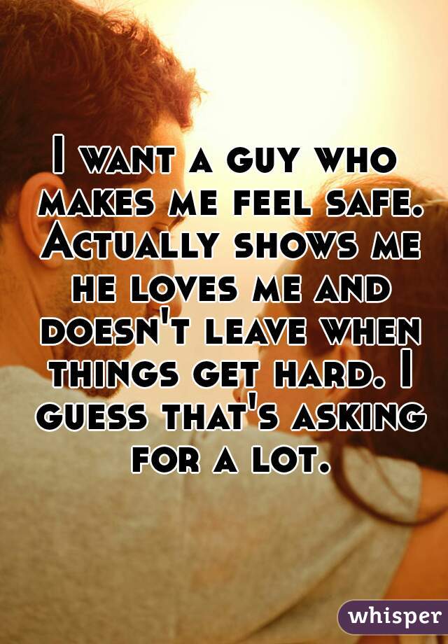 I want a guy who makes me feel safe. Actually shows me he loves me and doesn't leave when things get hard. I guess that's asking for a lot.