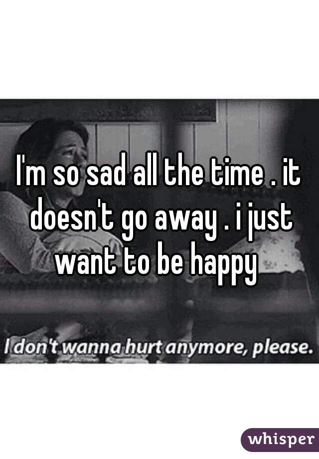 I'm so sad all the time . it doesn't go away . i just want to be happy  