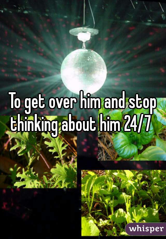 To get over him and stop thinking about him 24/7  