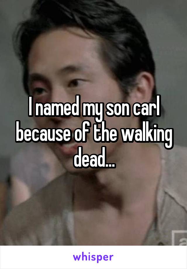 I named my son carl because of the walking dead...