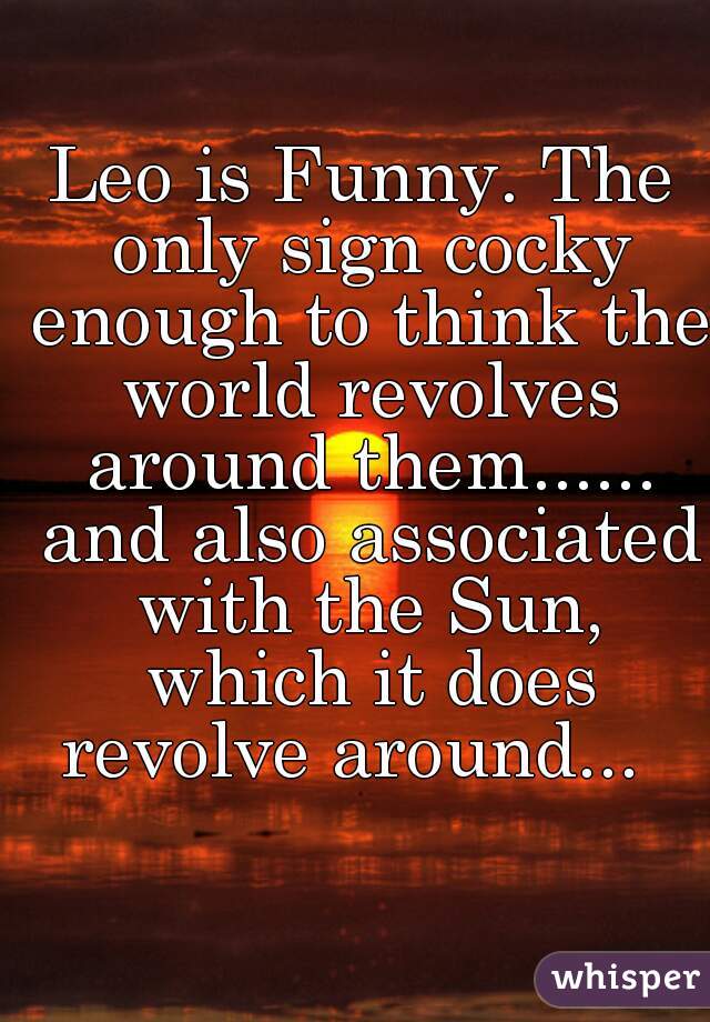 Leo is Funny. The only sign cocky enough to think the world revolves around them...... and also associated with the Sun, which it does revolve around...  