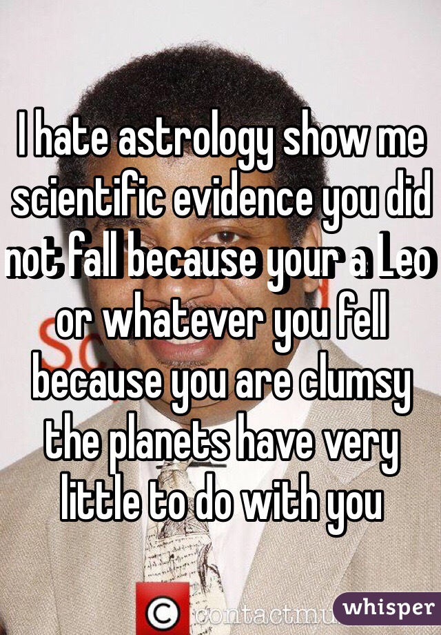 I hate astrology show me 
scientific evidence you did not fall because your a Leo or whatever you fell because you are clumsy the planets have very little to do with you 
 