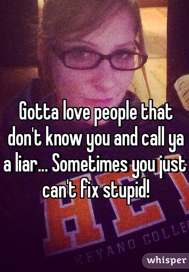 Gotta love people that don't know you and call ya a liar... Sometimes you just can't fix stupid! 