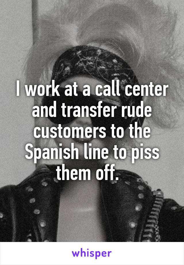 I work at a call center and transfer rude customers to the Spanish line to piss them off.  