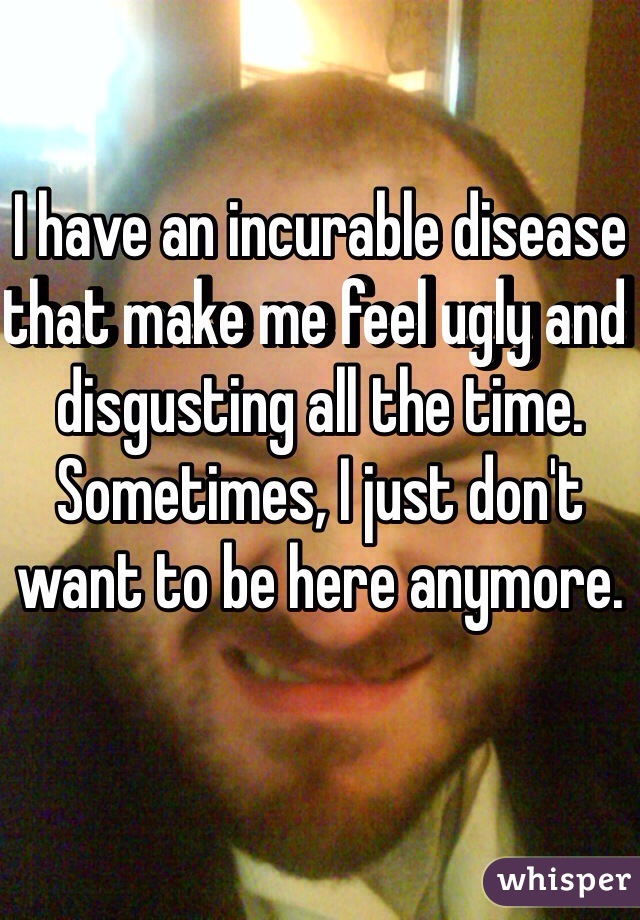 I have an incurable disease that make me feel ugly and disgusting all the time. Sometimes, I just don't want to be here anymore. 