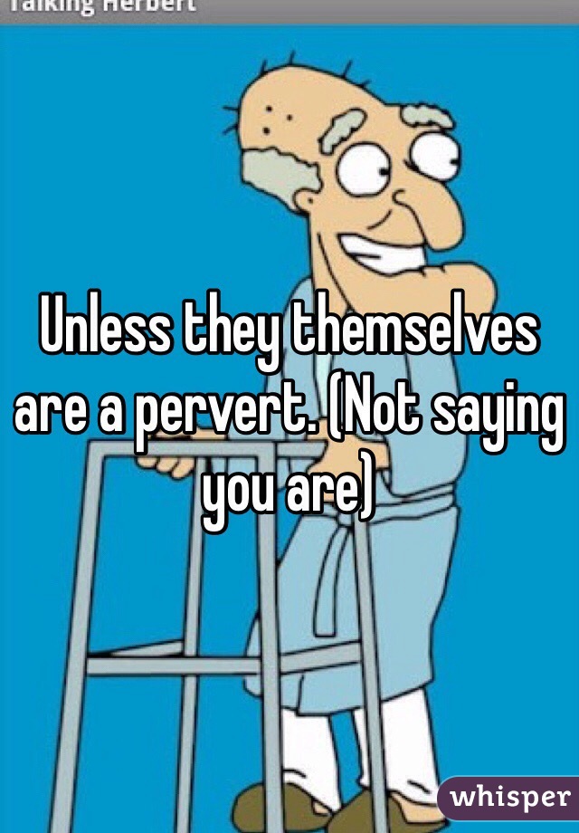Unless they themselves are a pervert. (Not saying you are)