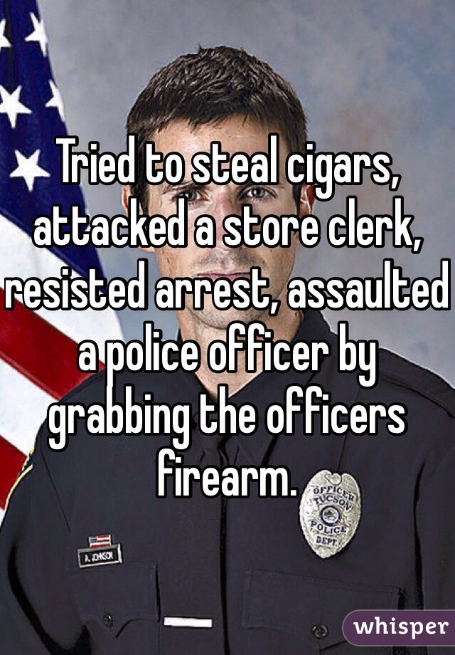 Tried to steal cigars, attacked a store clerk, resisted arrest, assaulted a police officer by grabbing the officers firearm.