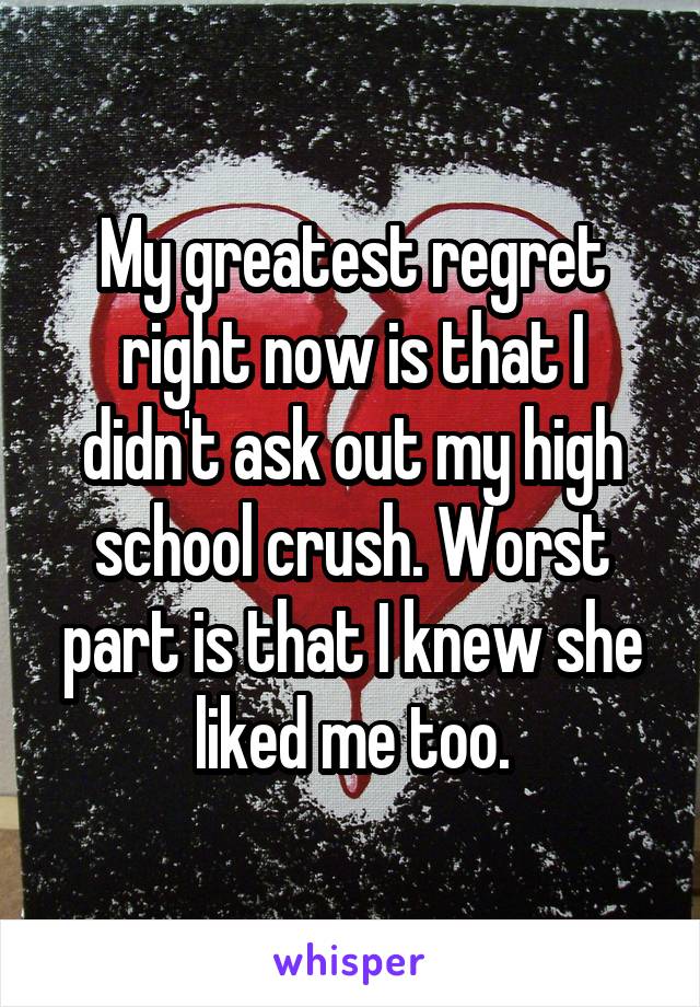 My greatest regret right now is that I didn't ask out my high school crush. Worst part is that I knew she liked me too.