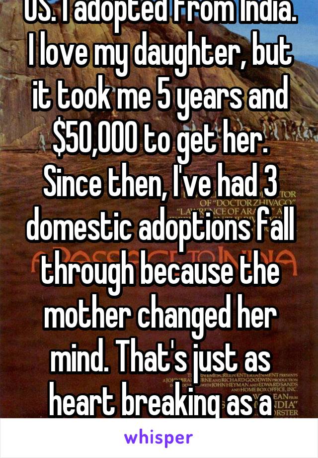 US. I adopted from India. I love my daughter, but it took me 5 years and $50,000 to get her. Since then, I've had 3 domestic adoptions fall through because the mother changed her mind. That's just as heart breaking as a miscarriage. 