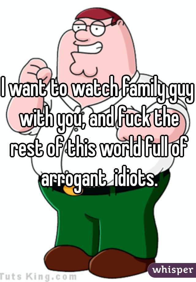 I want to watch family guy with you, and fuck the rest of this world full of arrogant  idiots.
