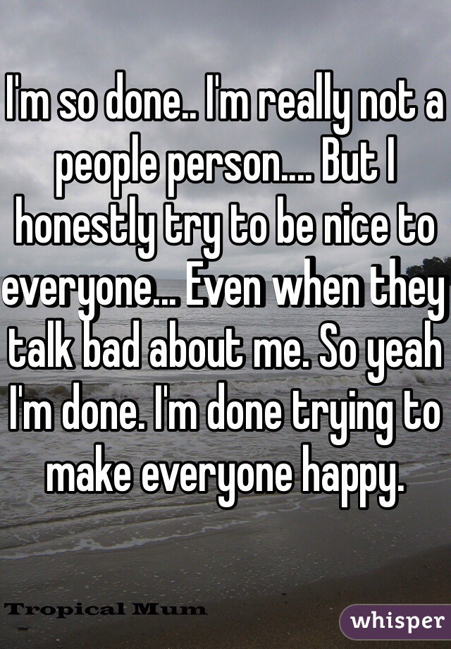 I'm so done.. I'm really not a people person.... But I honestly try to be nice to everyone... Even when they talk bad about me. So yeah I'm done. I'm done trying to make everyone happy. 