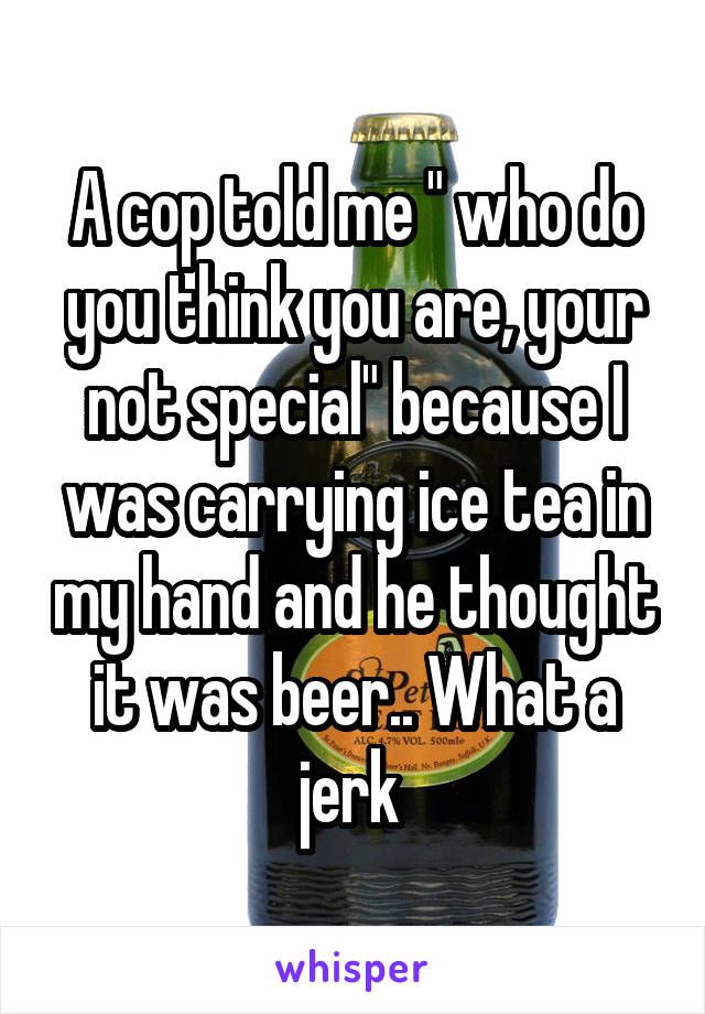 A cop told me " who do you think you are, your not special" because I was carrying ice tea in my hand and he thought it was beer.. What a jerk 
