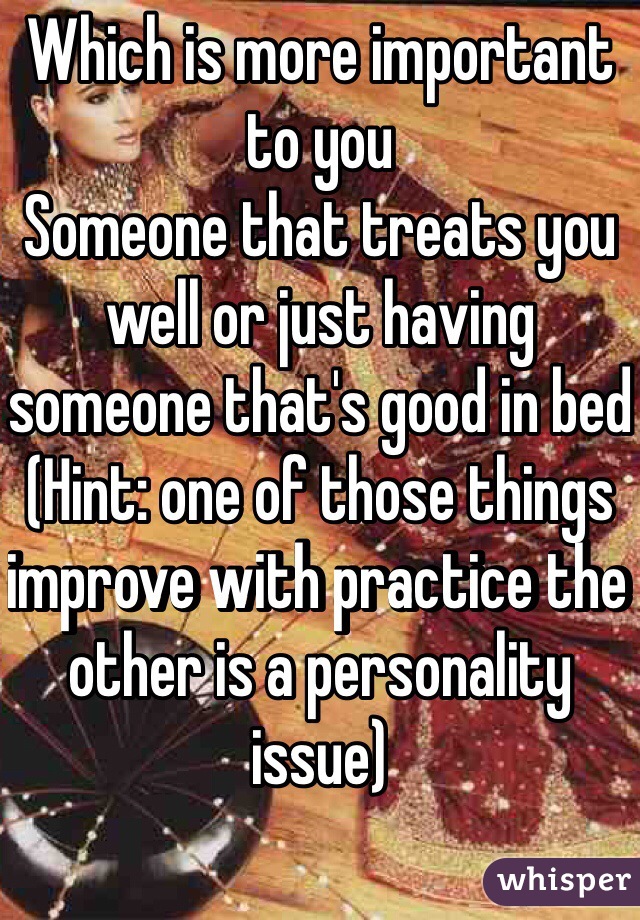 Which is more important to you
Someone that treats you well or just having someone that's good in bed
(Hint: one of those things improve with practice the other is a personality issue)