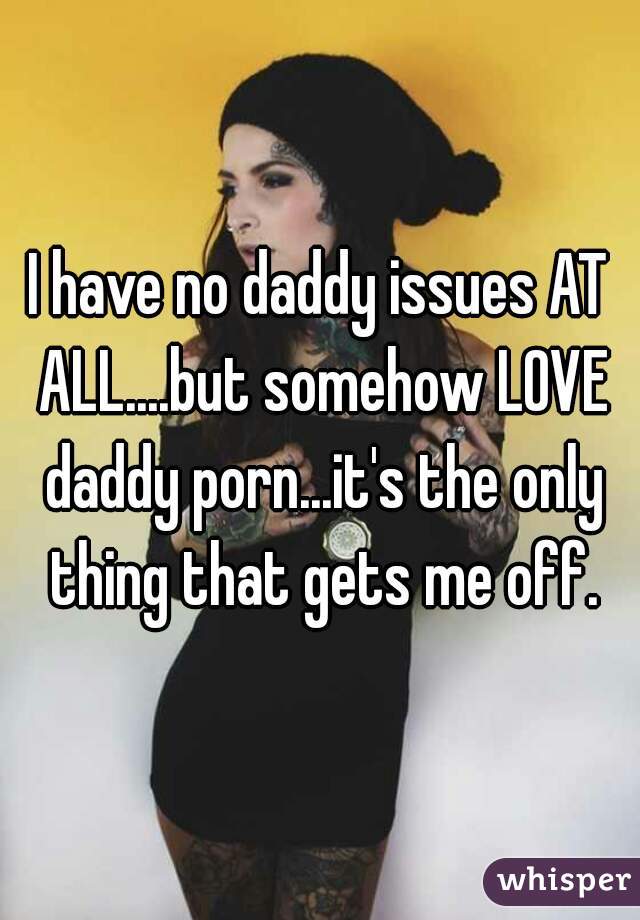 I have no daddy issues AT ALL....but somehow LOVE daddy porn...it's the only thing that gets me off.