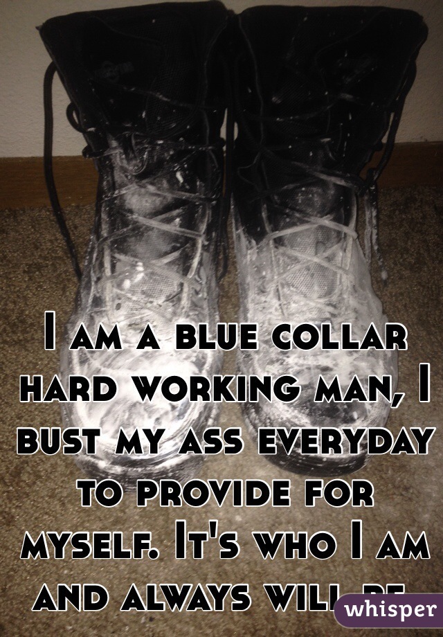 I am a blue collar hard working man, I bust my ass everyday to provide for myself. It's who I am and always will be.