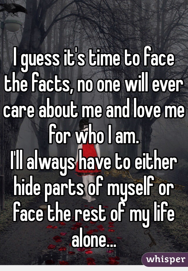 I guess it's time to face the facts, no one will ever care about me and love me for who I am. 
I'll always have to either hide parts of myself or face the rest of my life alone...
