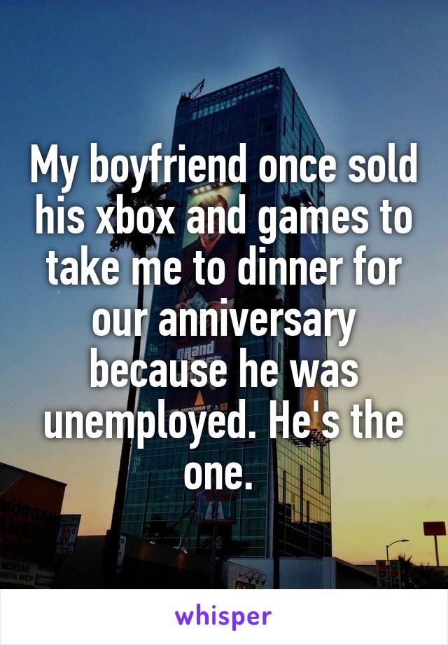 My boyfriend once sold his xbox and games to take me to dinner for our anniversary because he was unemployed. He's the one. 