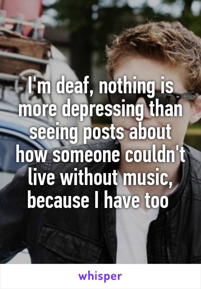 I'm deaf, nothing is more depressing than seeing posts about how someone couldn't live without music, because I have too 