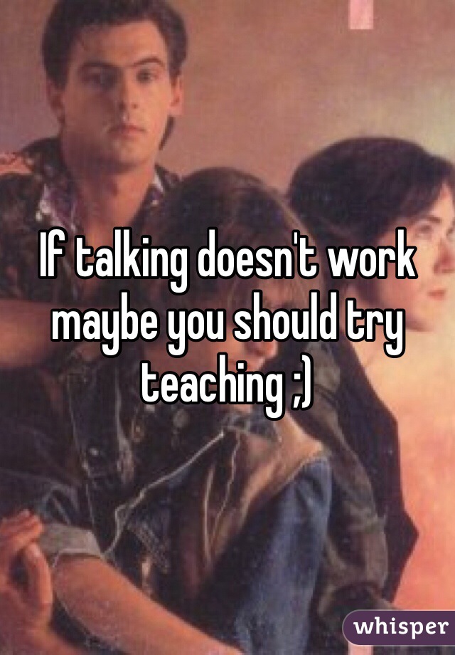 If talking doesn't work maybe you should try teaching ;)
