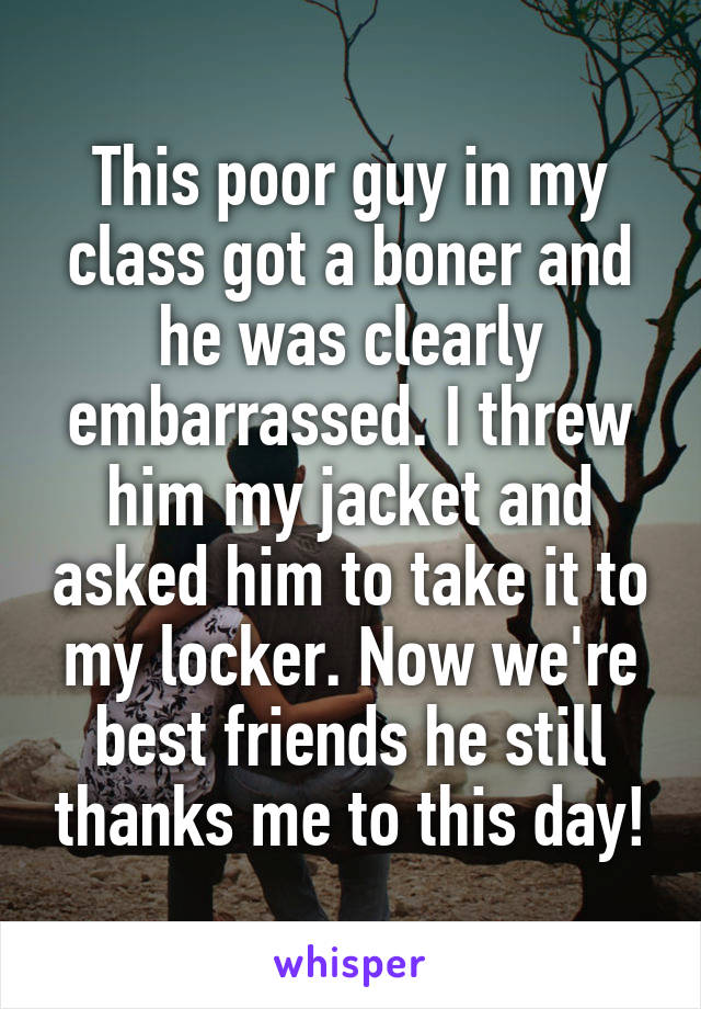 This poor guy in my class got a boner and he was clearly embarrassed. I threw him my jacket and asked him to take it to my locker. Now we're best friends he still thanks me to this day!