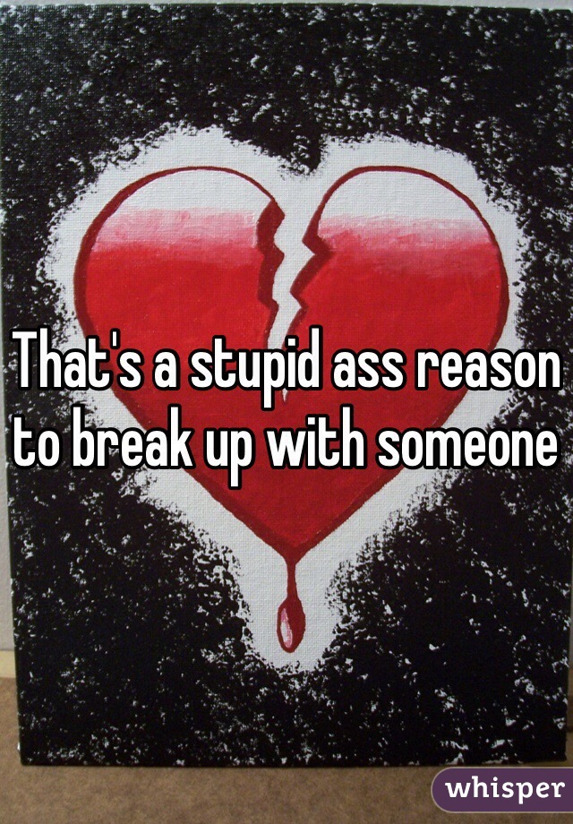 That's a stupid ass reason to break up with someone