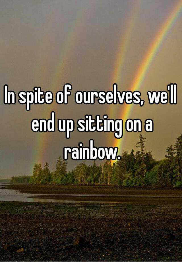 In spite of ourselves, we'll end up sitting on a rainbow.