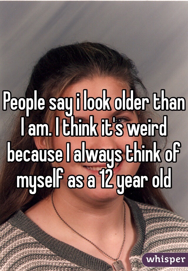 People say i look older than I am. I think it's weird because I always think of myself as a 12 year old 