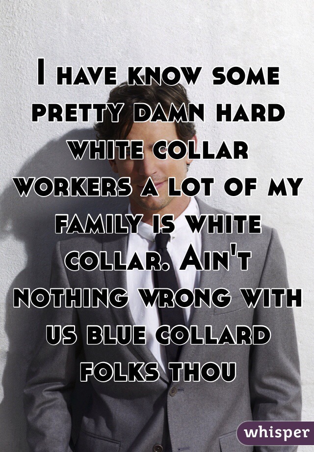 I have know some pretty damn hard white collar workers a lot of my family is white collar. Ain't nothing wrong with us blue collard folks thou