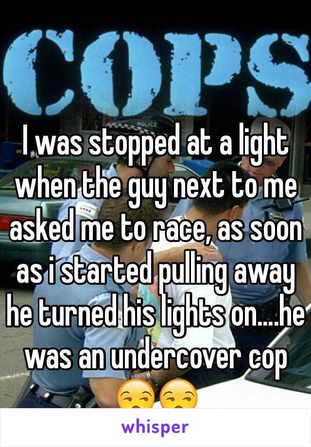 I was stopped at a light when the guy next to me asked me to race, as soon as i started pulling away he turned his lights on....he was an undercover cop  